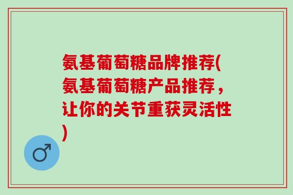 氨基葡萄糖品牌推荐(氨基葡萄糖产品推荐，让你的关节重获灵活性)
