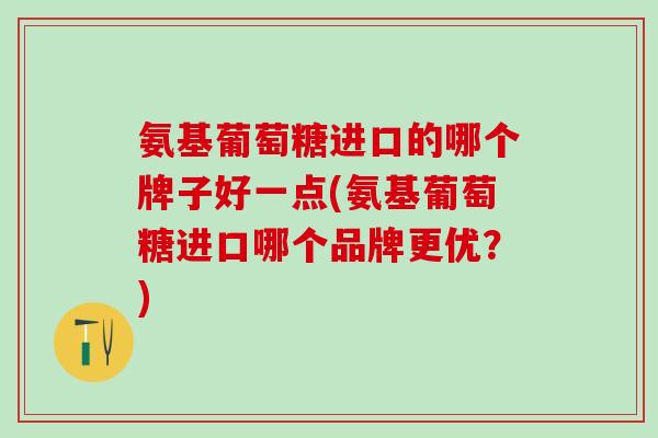 氨基葡萄糖进口的哪个牌子好一点(氨基葡萄糖进口哪个品牌更优？)