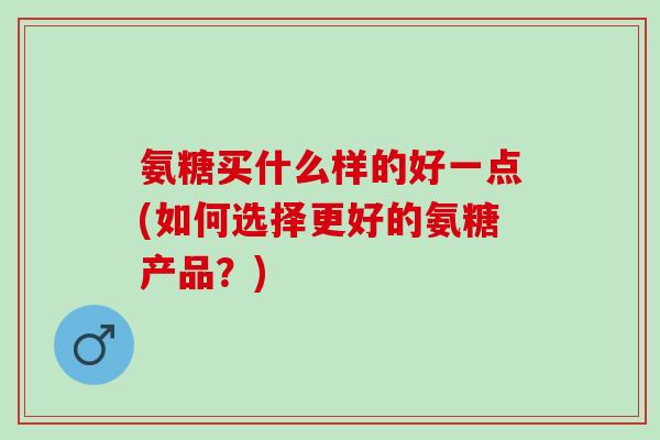 氨糖买什么样的好一点(如何选择更好的氨糖产品？)