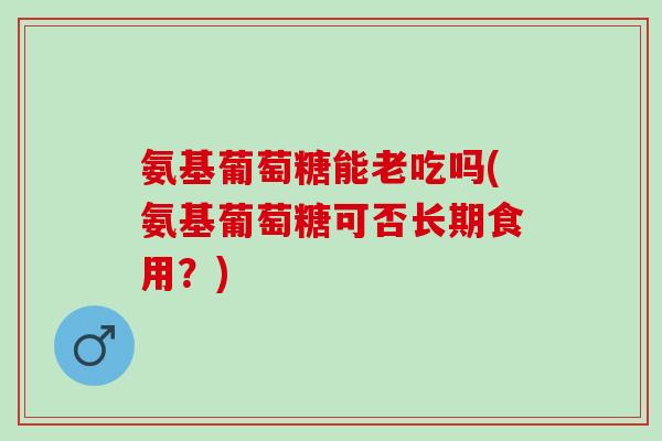 氨基葡萄糖能老吃吗(氨基葡萄糖可否长期食用？)
