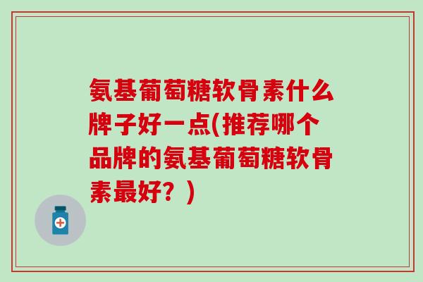 氨基葡萄糖软骨素什么牌子好一点(推荐哪个品牌的氨基葡萄糖软骨素好?) 氨基葡萄糖软骨素什么牌子好一点(推荐哪个品牌的氨基葡萄糖软骨素好?)