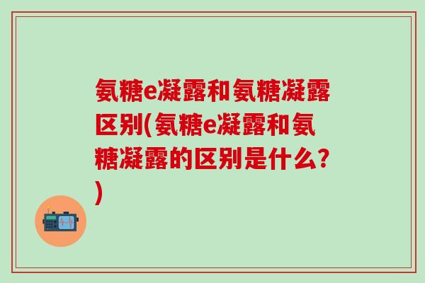 氨糖e凝露和氨糖凝露区别(氨糖e凝露和氨糖凝露的区别是什么?) 氨糖e凝露和氨糖凝露区别(氨糖e凝露和氨糖凝露的区别是什么?)