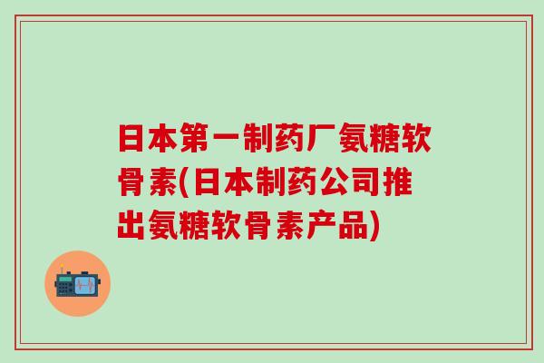 日本第一制药厂氨糖软骨素(日本制药公司推出氨糖软骨素产品)