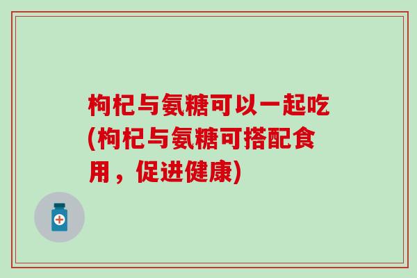 枸杞与氨糖可以一起吃(枸杞与氨糖可搭配食用，促进健康)