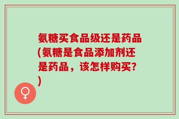氨糖买食品级还是药品(氨糖是食品添加剂还是药品，该怎样购买？)