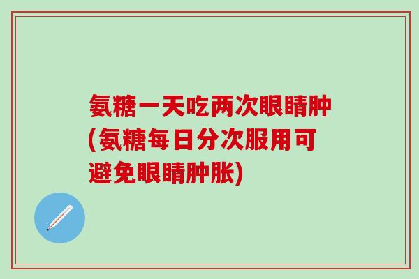 氨糖一天吃两次眼睛肿(氨糖每日分次服用可避免眼睛肿胀)