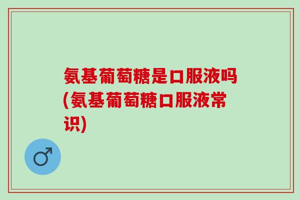 氨基葡萄糖是口服液吗(氨基葡萄糖口服液常识)