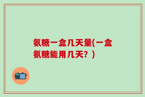 氨糖一盒几天量(一盒氨糖能用几天？)