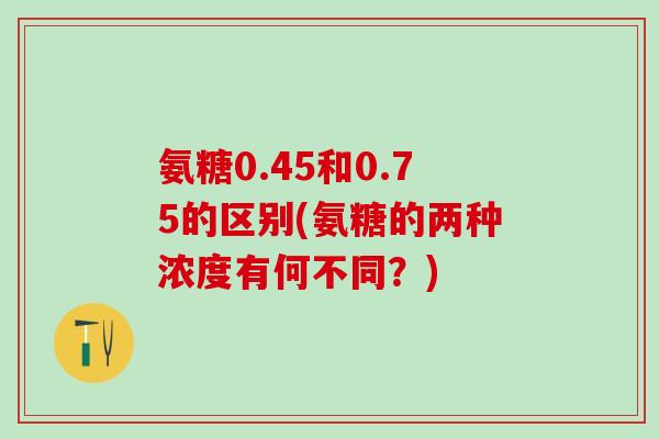 氨糖0.45和0.75的区别(氨糖的两种浓度有何不同？)