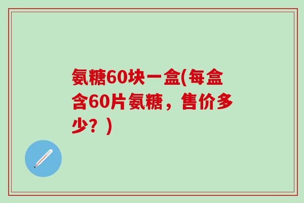 氨糖60块一盒(每盒含60片氨糖，售价多少？)