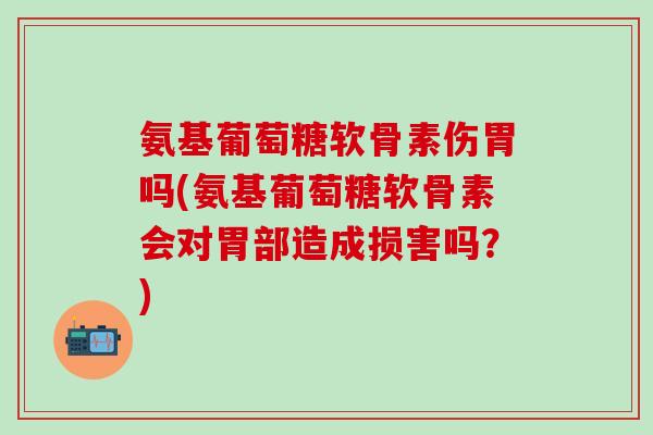 氨基葡萄糖软骨素伤胃吗(氨基葡萄糖软骨素会对胃部造成损害吗？)