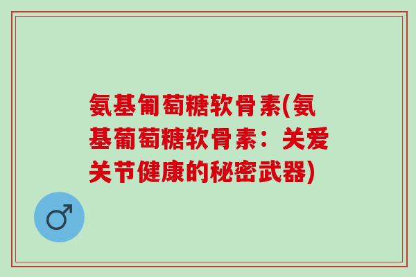 氨基匍萄糖软骨素(氨基葡萄糖软骨素：关爱关节健康的秘密武器)