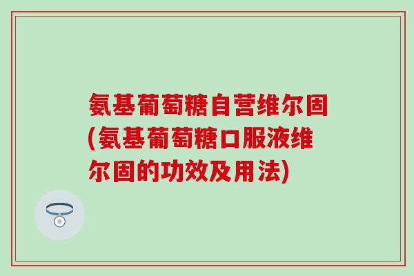 氨基葡萄糖自营维尔固(氨基葡萄糖口服液维尔固的功效及用法)