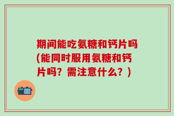 期间能吃氨糖和钙片吗(能同时服用氨糖和钙片吗？需注意什么？)