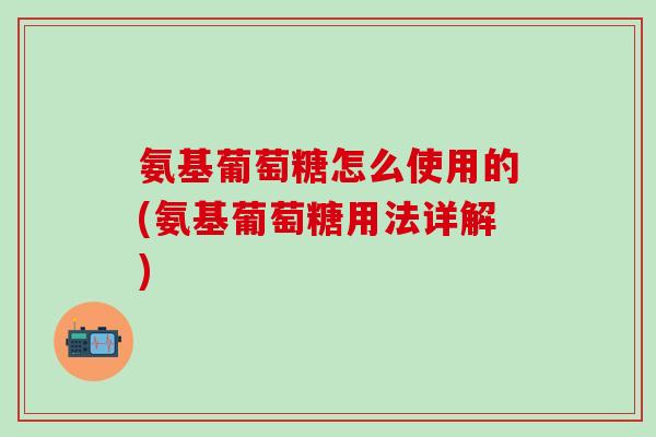 氨基葡萄糖怎么使用的(氨基葡萄糖用法详解)