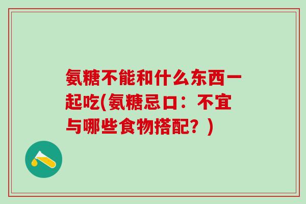 氨糖不能和什么东西一起吃(氨糖忌口：不宜与哪些食物搭配？)