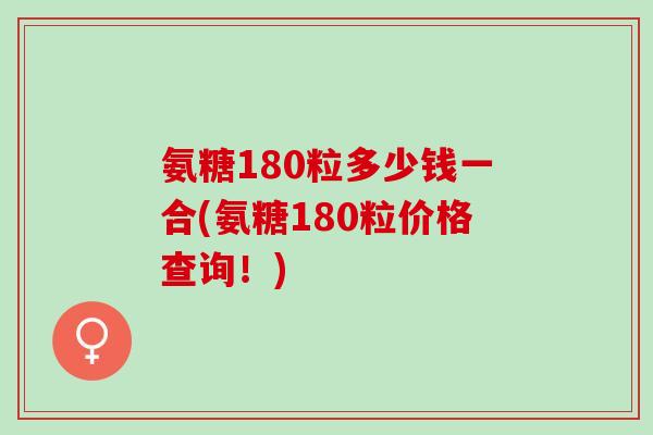 氨糖180粒多少钱一合(氨糖180粒价格查询！)