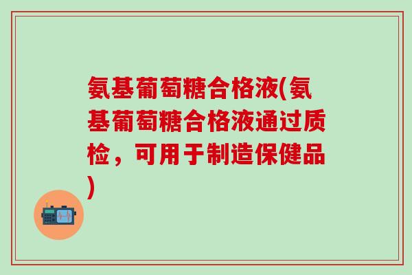 氨基葡萄糖合格液(氨基葡萄糖合格液通过质检，可用于制造保健品)