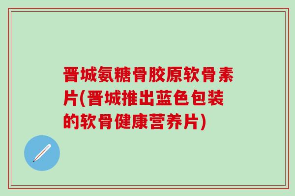 晋城氨糖骨胶原软骨素片(晋城推出蓝色包装的软骨健康营养片) 晋城氨糖骨胶原软骨素片(晋城推出蓝色包装的软骨健康营养片)