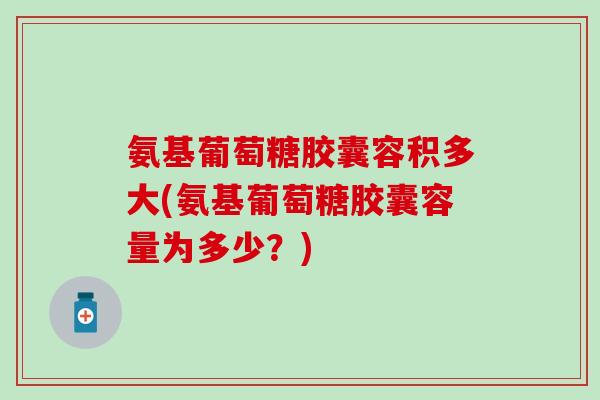 氨基葡萄糖胶囊容积多大(氨基葡萄糖胶囊容量为多少？)