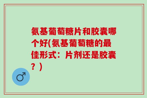 氨基葡萄糖片和胶囊哪个好(氨基葡萄糖的最佳形式：片剂还是胶囊？)