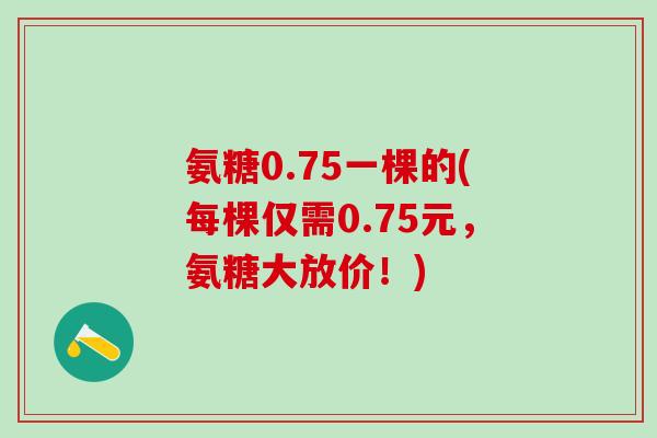 氨糖0.75一棵的(每棵仅需0.75元，氨糖大放价！)