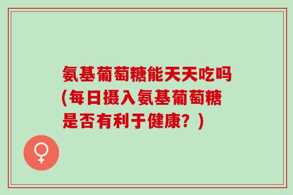 氨基葡萄糖能天天吃吗(每日摄入氨基葡萄糖是否有利于健康？)