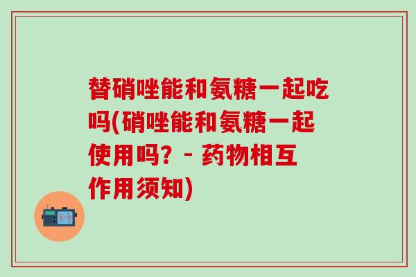 替硝唑能和氨糖一起吃吗(硝唑能和氨糖一起使用吗？- 药物相互作用须知)