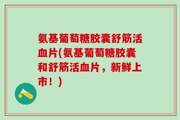 氨基葡萄糖胶囊舒筋活血片(氨基葡萄糖胶囊和舒筋活血片，新鲜上市！)