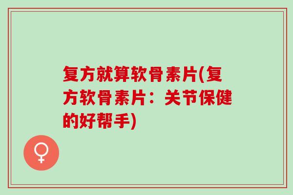 复方就算软骨素片(复方软骨素片：关节保健的好帮手)