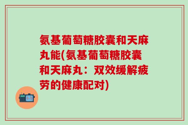 氨基葡萄糖胶囊和天麻丸能(氨基葡萄糖胶囊和天麻丸：双效缓解疲劳的健康配对)
