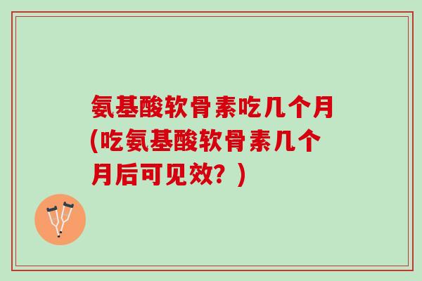 氨基酸软骨素吃几个月(吃氨基酸软骨素几个月后可见效？)