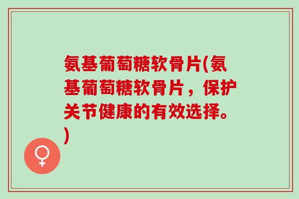 氨基葡萄糖软骨片(氨基葡萄糖软骨片，保护关节健康的有效选择。)