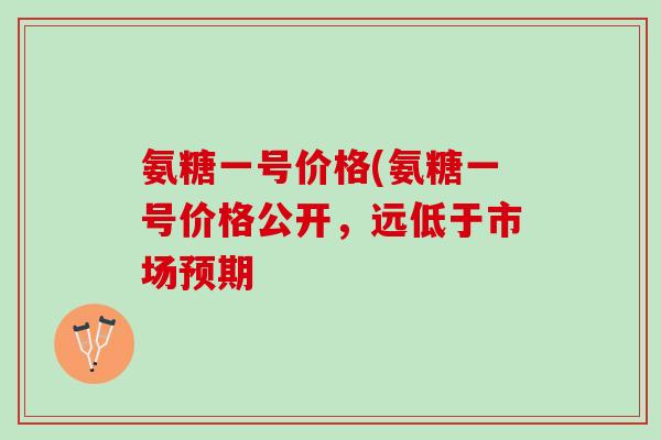 氨糖一号价格(氨糖一号价格公开，远低于市场预期