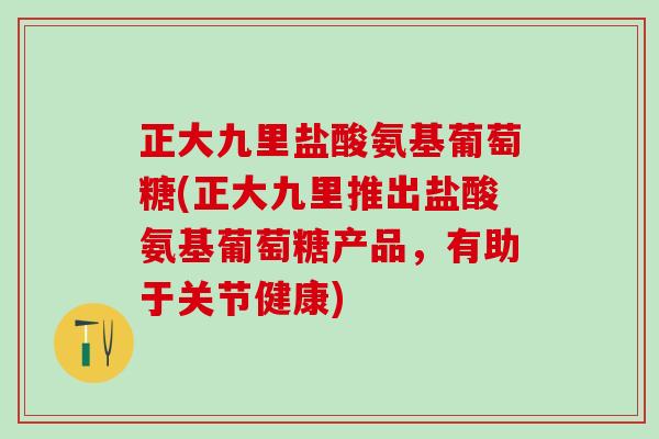 正大九里盐酸氨基葡萄糖(正大九里推出盐酸氨基葡萄糖产品，有助于关节健康)