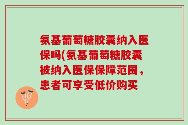 氨基葡萄糖胶囊纳入医保吗(氨基葡萄糖胶囊被纳入医保保障范围，患者可享受低价购买