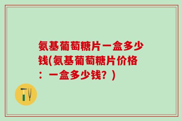 氨基葡萄糖片一盒多少钱(氨基葡萄糖片价格：一盒多少钱？)