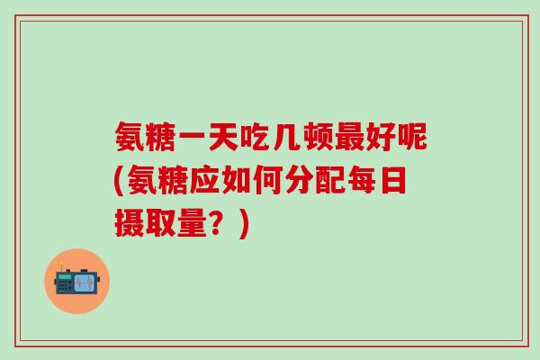 氨糖一天吃几顿最好呢(氨糖应如何分配每日摄取量？)