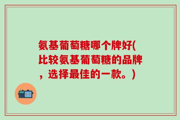 氨基葡萄糖哪个牌好(比较氨基葡萄糖的品牌，选择最佳的一款。)