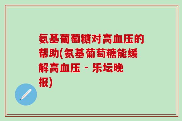 氨基葡萄糖对高的帮助(氨基葡萄糖能缓解高 - 乐坛晚报) 氨基葡萄糖对高的帮助(氨基葡萄糖能缓解高 - 乐坛晚报)