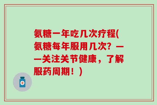 氨糖一年吃几次疗程(氨糖每年服用几次？——关注关节健康，了解服药周期！)