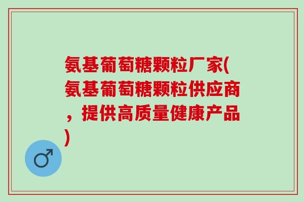 氨基葡萄糖颗粒厂家(氨基葡萄糖颗粒供应商，提供高质量健康产品)