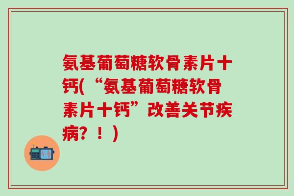氨基葡萄糖软骨素片十钙(“氨基葡萄糖软骨素片十钙”改善关节疾病？！)