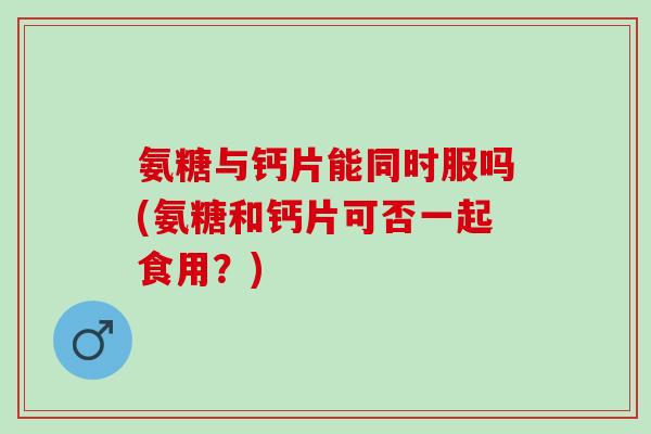 氨糖与钙片能同时服吗(氨糖和钙片可否一起食用？)