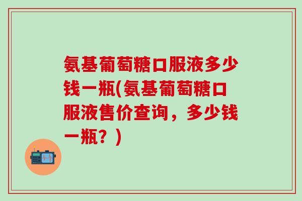 氨基葡萄糖口服液多少钱一瓶(氨基葡萄糖口服液售价查询，多少钱一瓶？)