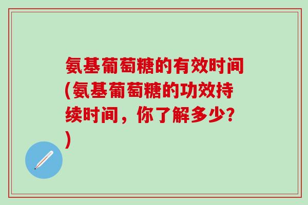 氨基葡萄糖的有效时间(氨基葡萄糖的功效持续时间，你了解多少？)