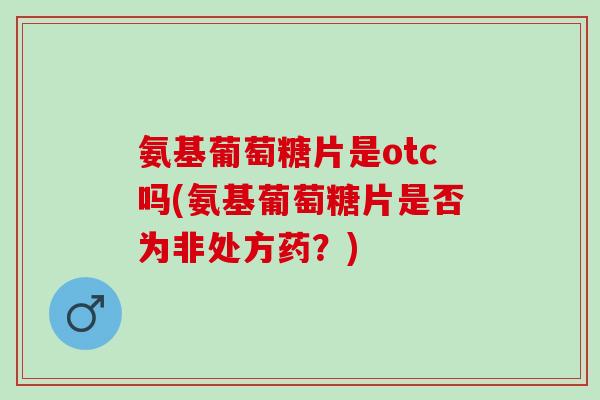 氨基葡萄糖片是otc吗(氨基葡萄糖片是否为非处方药？)