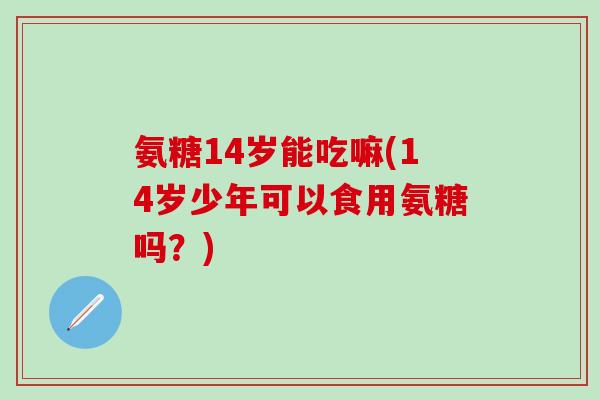 氨糖14岁能吃嘛(14岁少年可以食用氨糖吗？)