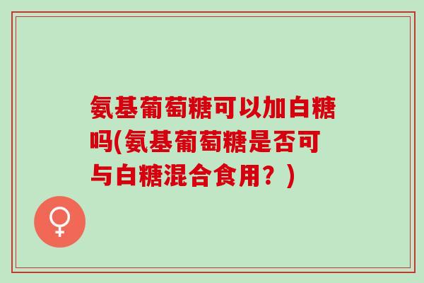 氨基葡萄糖可以加白糖吗(氨基葡萄糖是否可与白糖混合食用？)