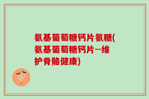 氨基葡萄糖钙片氨糖(氨基葡萄糖钙片--维护骨骼健康)